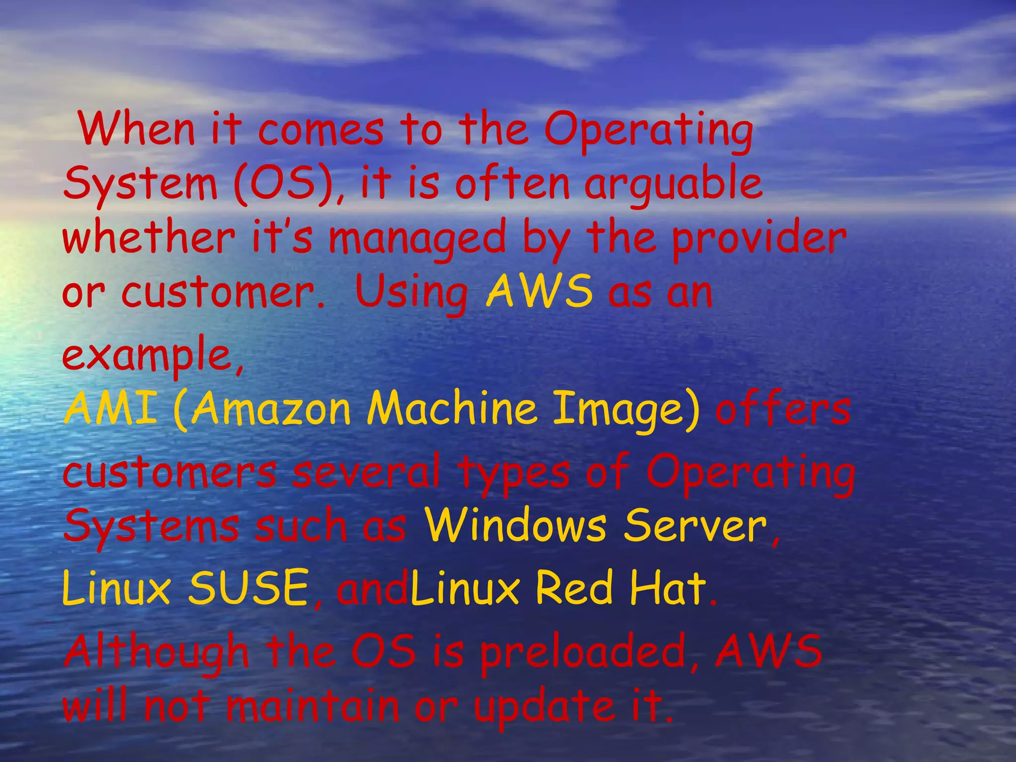 When it comes to the Operating System (OS), it is often arguable whether it’s managed by the provider or customer.  Using AWS as an example,  AMI (Amazon Machine Image) offers customers several types of Operating Systems such as Windows Server,  Linux SUSE, andLinux Red Hat. Although the OS is preloaded, AWS will not maintain or update it. 