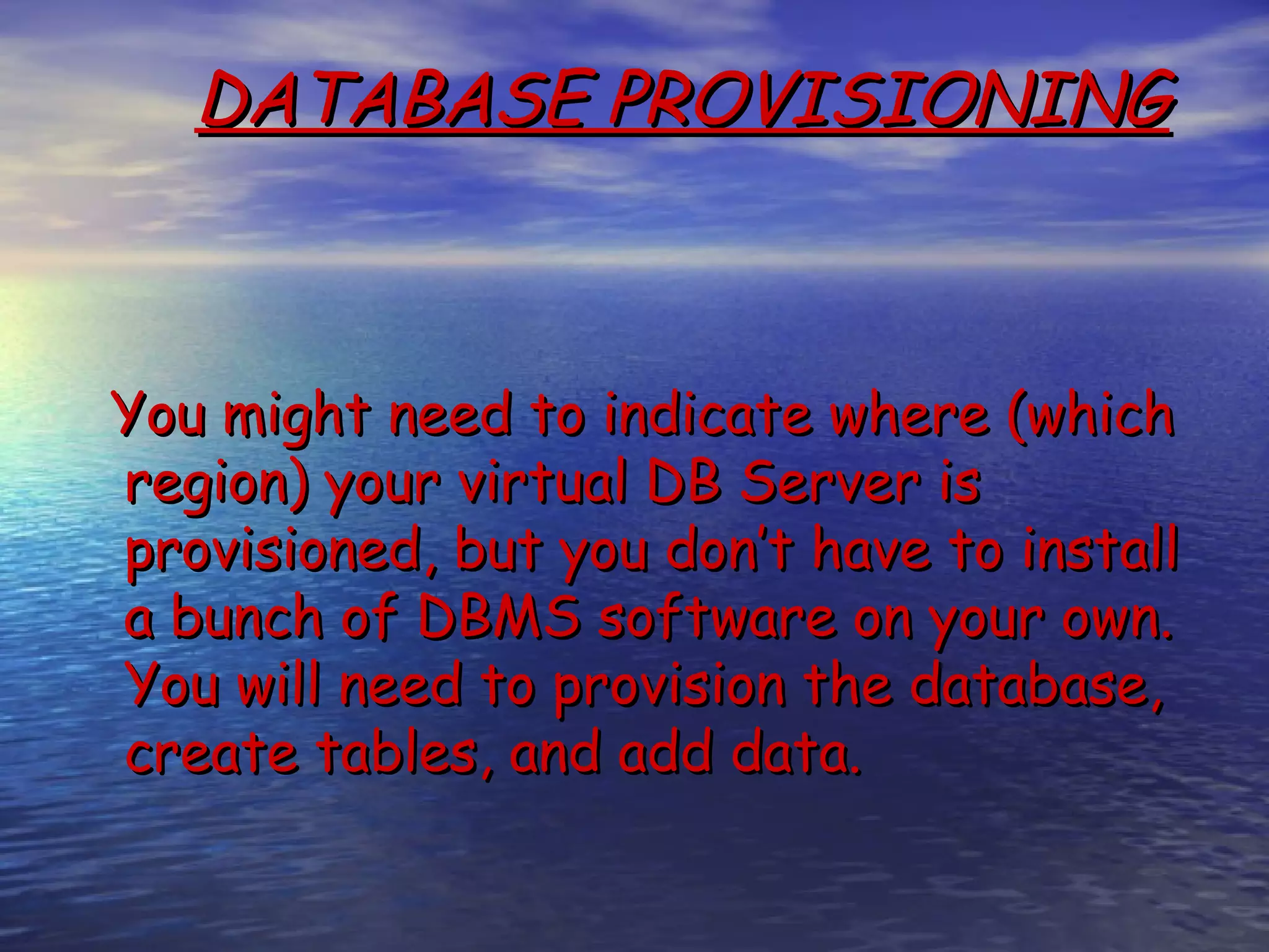 DATABASE PROVISIONING You might need to indicate where (which region) your virtual DB Server is provisioned, but you don’t have to install a bunch of DBMS software on your own. You will need to provision the database, create tables, and add data. 