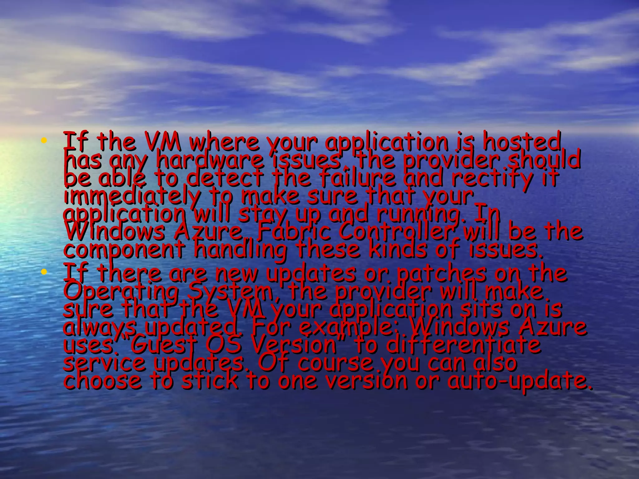 • If the VM where your application is hosted has any hardware issues, the provider should be able to detect the failure and rectify it immediately to make sure that your application will stay up and running. In Windows Azure, Fabric Controller will be the component handling these kinds of issues. • If there are new updates or patches on the Operating System, the provider will make sure that the VM your application sits on is always updated. For example: Windows Azure uses “Guest OS Version” to differentiate service updates. Of course you can also choose to stick to one version or auto-update. 