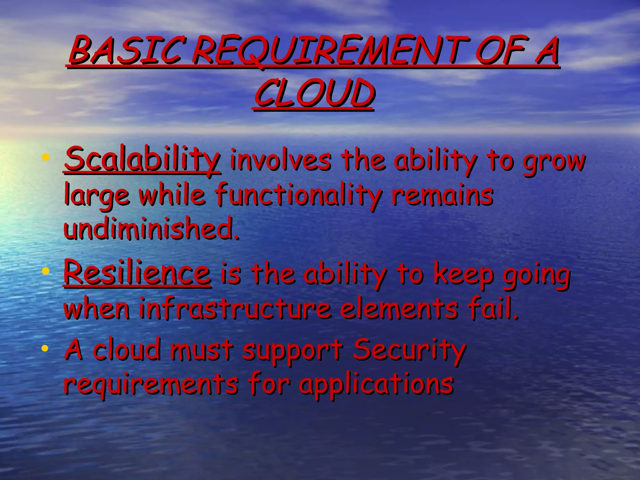 BASIC REQUIREMENT OF A CLOUD • Scalability involves the ability to grow large while functionality remains undiminished. • Resilience is the ability to keep going when infrastructure elements fail. • A cloud must support Security requirements for applications 