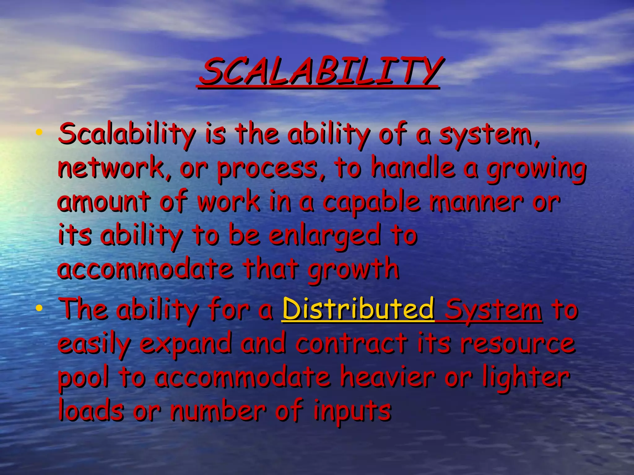 SCALABILITY • Scalability is the ability of a system, network, or process, to handle a growing amount of work in a capable manner or its ability to be enlarged to accommodate that growth • The ability for a Distributed System to easily expand and contract its resource pool to accommodate heavier or lighter loads or number of inputs 