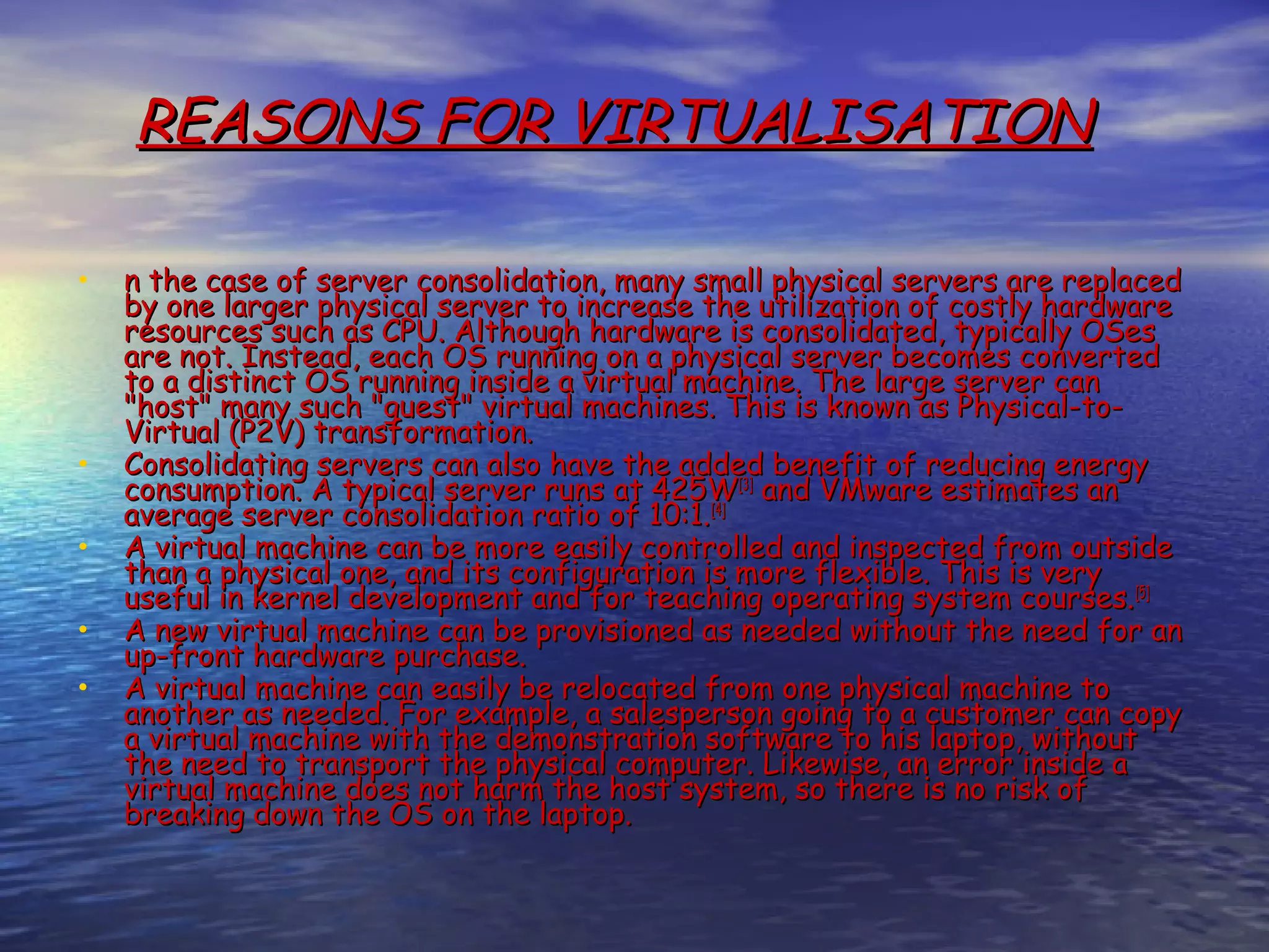 REASONS FOR VIRTUALISATION • n the case of server consolidation, many small physical servers are replaced by one larger physical server to increase the utilization of costly hardware resources such as CPU. Although hardware is consolidated, typically OSes are not. Instead, each OS running on a physical server becomes converted to a distinct OS running inside a virtual machine. The large server can "host" many such "guest" virtual machines. This is known as Physical-to- Virtual (P2V) transformation. • Consolidating servers can also have the added benefit of reducing energy consumption. A typical server runs at 425W[3] and VMware estimates an average server consolidation ratio of 10:1. [4] • A virtual machine can be more easily controlled and inspected from outside than a physical one, and its configuration is more flexible. This is very useful in kernel development and for teaching operating system courses. [5] • A new virtual machine can be provisioned as needed without the need for an up-front hardware purchase. • A virtual machine can easily be relocated from one physical machine to another as needed. For example, a salesperson going to a customer can copy a virtual machine with the demonstration software to his laptop, without the need to transport the physical computer. Likewise, an error inside a virtual machine does not harm the host system, so there is no risk of breaking down the OS on the laptop. 