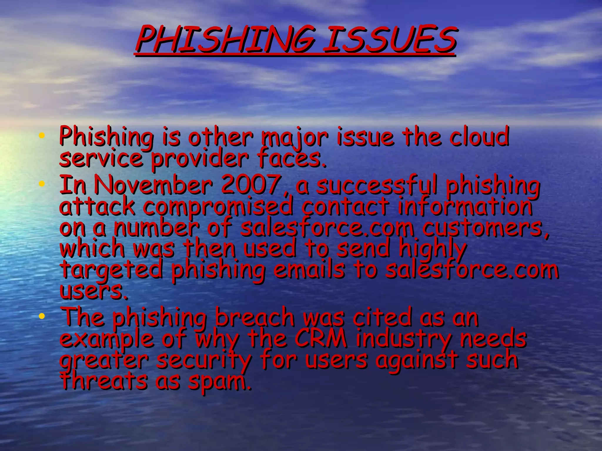 PHISHING ISSUES • Phishing is other major issue the cloud service provider faces. • In November 2007, a successful phishing attack compromised contact information on a number of salesforce.com customers, which was then used to send highly targeted phishing emails to salesforce.com users.  • The phishing breach was cited as an example of why the CRM industry needs greater security for users against such threats as spam. 