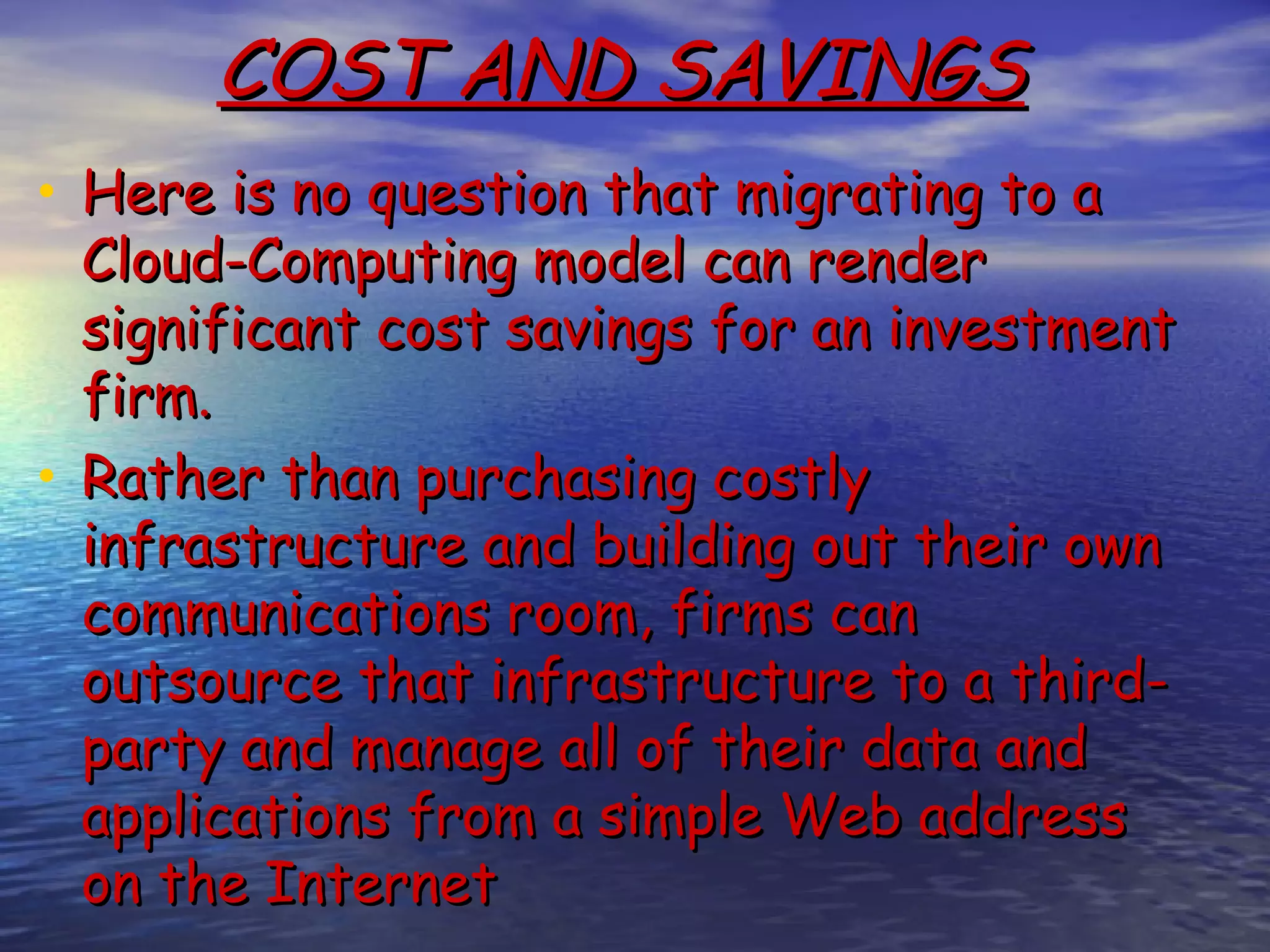 COST AND SAVINGS • Here is no question that migrating to a Cloud-Computing model can render significant cost savings for an investment firm.  • Rather than purchasing costly infrastructure and building out their own communications room, firms can outsource that infrastructure to a third- party and manage all of their data and applications from a simple Web address on the Internet 