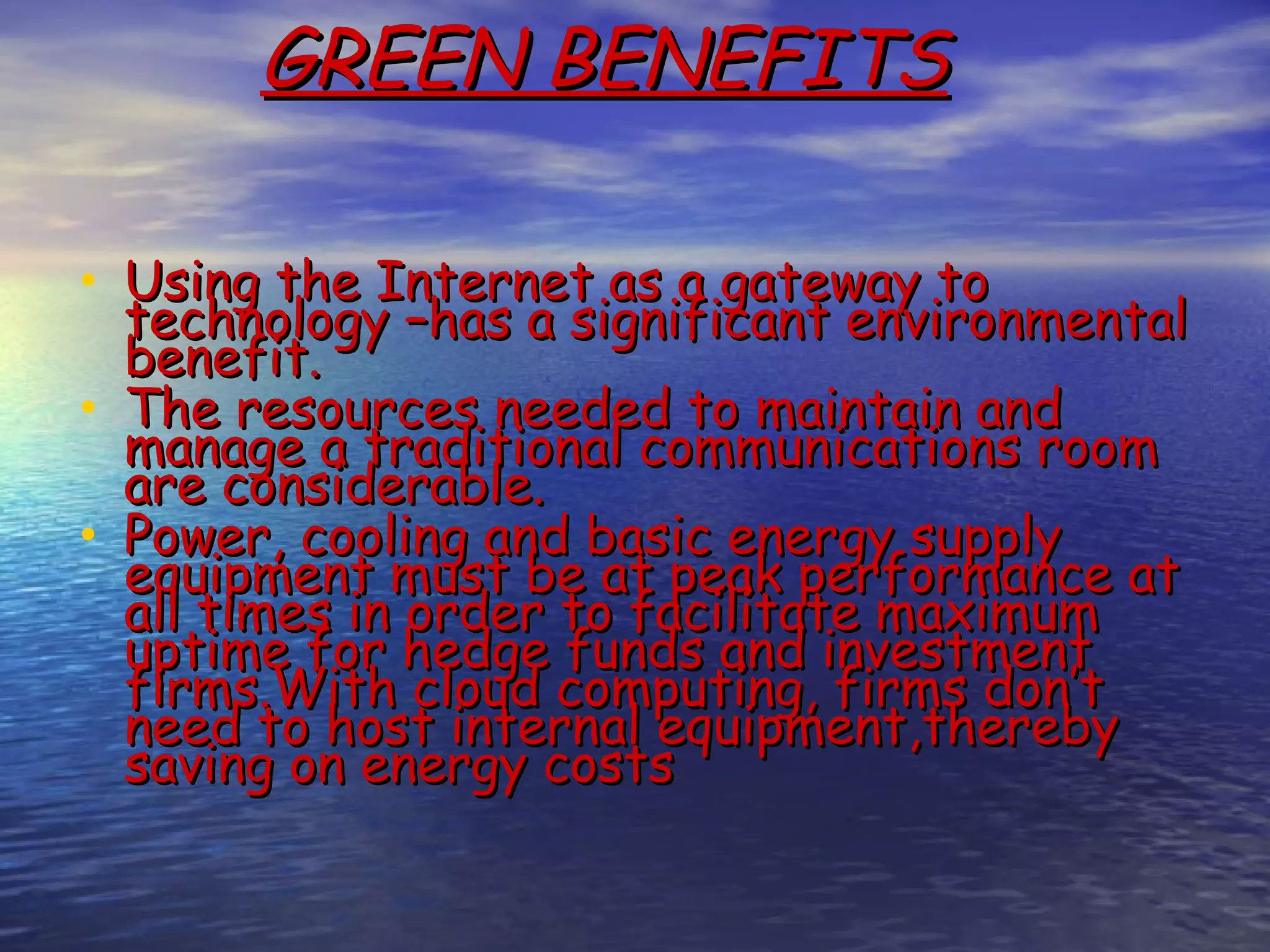 GREEN BENEFITS • Using the Internet as a gateway to technology –has a significant environmental benefit.  • The resources needed to maintain and manage a traditional communications room are considerable. • Power, cooling and basic energy supply equipment must be at peak performance at all times in order to facilitate maximum uptime for hedge funds and investment firms.With cloud computing, firms don’t need to host internal equipment,thereby saving on energy costs 