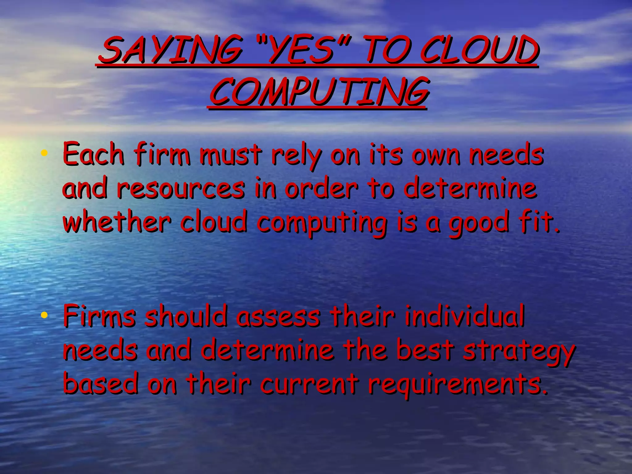 SAYING “YES” TO CLOUD COMPUTING • Each firm must rely on its own needs and resources in order to determine whether cloud computing is a good fit.   • Firms should assess their individual needs and determine the best strategy based on their current requirements. 