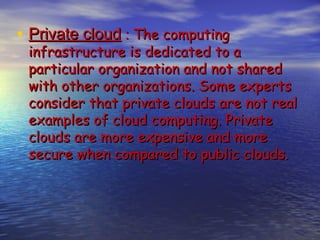 • Private cloud : The computing
 infrastructure is dedicated to a
 particular organization and not shared
 with other organizations. Some experts
 consider that private clouds are not real
 examples of cloud computing. Private
 clouds are more expensive and more
 secure when compared to public clouds.
 