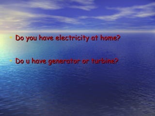 • Do you have electricity at home?

• Do u have generator or turbine?
 