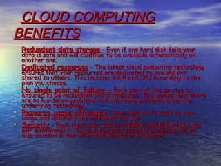 CLOUD COMPUTING
BENEFITS
• Redundant data storage - Even if one hard disk fails your
    data is safe and will continue to be available automatically on
    another one;
•   Dedicated resources - The latest cloud computing technology
    ensures that your resources are dedicated to you and not
    shared to others. This includes RAM and CPU according to the
    plan you choose.
•   No single point of failure - Each part of the service is
    ensured to be redundant and distributed. This means that there
    are no hardware problems, nor software problems from the
    underlying technology. 
•   Resource usage efficiency - Best options to scale to your
    usage and naturally pay only what you use. 
•   Security - Each cloud user can be reliably isolated in his / her
    own environment. This ensures that security problems will be
    also isolated in the otherwise shared environment.
 