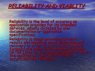 RELIABILITY AND VIABLITY

• Reliability is the level of accuracy an
  application provides for its intended
  services, usually dictated by user
  documentation or application
  specifications.
• Reliability is about providing correct
  results and handling error detection and
  recovery in order to avoid failures.More
  formally,the mean time between failures
  (MTBF),that is, the average length of time
  the application runs until a failure
  occurs,defines reliability.
 
