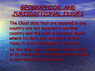 GEOGRAPHICAL AND
   JURISDICTIONAL ISSUES
• The Cloud data that are secured in one
  country are not secured in another
  country and the user is not sure about
  where his data are and most of the
  times it is not disclosed to the user.
• So the user has to enquire the provider
  as to the details of data protection laws
  in the relevant jurisdictions.
 