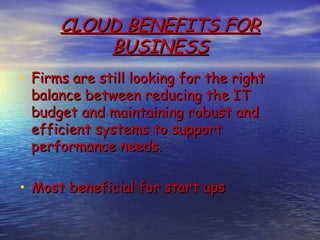 CLOUD BENEFITS FOR
          BUSINESS
• Firms are still looking for the right
 balance between reducing the IT
 budget and maintaining robust and
 efficient systems to support
 performance needs.

• Most beneficial for start ups
 