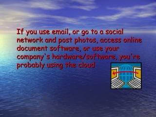 If you use email, or go to a social
network and post photos, access online
document software, or use your
company's hardware/software, you're
probably using the cloud
 