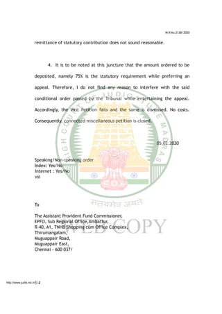 W.P.No.2128/2020
remittance of statutory contribution does not sound reasonable.
4. It is to be noted at this juncture that the amount ordered to be
deposited, namely 75% is the statutory requirement while preferring an
appeal. Therefore, I do not find any reason to interfere with the said
conditional order passed by the Tribunal while entertaining the appeal.
Accordingly, the Writ Petition fails and the same is dismissed. No costs.
Consequently, connected miscellaneous petition is closed.
05.02.2020
Speaking/Non-speaking order
Index: Yes/No
Internet : Yes/No
vsi
To
The Assistant Provident Fund Commissioner,
EPFO, Sub Regional Office,Ambattur,
R-40, A1, TNHB Shopping cum Office Complex,
Thirumangalam,
Muguappair Road,
Muguappair East,
Chennai - 600 037/
3/4http://www.judis.nic.in
 