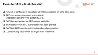 13
 Network is configured (Firewall allows RFC connections on ports 32xx, 33xx)
 RFC connection parameters are available
(Application server IP/HN, System ID, etc.)
 SAP User credentials for RFC use are available.
 SAP User account RFC authorization has been granted
 SAP User BAPI-specific authorizations have been granted
 … you actually know which BAPI you want to execute.
Execute BAPI – final checklist.
 