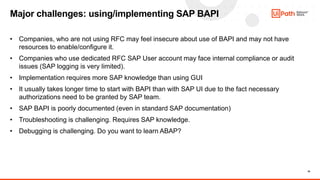 16
• Companies, who are not using RFC may feel insecure about use of BAPI and may not have
resources to enable/configure it.
• Companies who use dedicated RFC SAP User account may face internal compliance or audit
issues (SAP logging is very limited).
• Implementation requires more SAP knowledge than using GUI
• It usually takes longer time to start with BAPI than with SAP UI due to the fact necessary
authorizations need to be granted by SAP team.
• SAP BAPI is poorly documented (even in standard SAP documentation)
• Troubleshooting is challenging. Requires SAP knowledge.
• Debugging is challenging. Do you want to learn ABAP?
Major challenges: using/implementing SAP BAPI
 