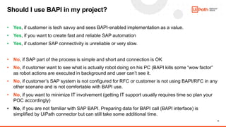 18
• Yes, if customer is tech savvy and sees BAPI-enabled implementation as a value.
• Yes, if you want to create fast and reliable SAP automation
• Yes, if customer SAP connectivity is unreliable or very slow.
• No, if SAP part of the process is simple and short and connection is OK
• No, if customer want to see what is actually robot doing on his PC (BAPI kills some “wow factor”
as robot actions are executed in background and user can’t see it.
• No, if customer’s SAP system is not configured for RFC or customer is not using BAPI/RFC in any
other scenario and is not comfortable with BAPI use.
• No, if you want to minimize IT involvement (getting IT support usually requires time so plan your
POC accordingly)
• No, if you are not familiar with SAP BAPI. Preparing data for BAPI call (BAPI interface) is
simplified by UiPath connector but can still take some additional time.
Should I use BAPI in my project?
 