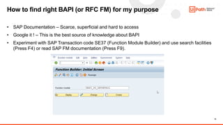 19
• SAP Documentation – Scarce, superficial and hard to access
• Google it ! – This is the best source of knowledge about BAPI
• Experiment with SAP Transaction code SE37 (Function Module Builder) and use search facilities
(Press F4) or read SAP FM documentation (Press F9).
How to find right BAPI (or RFC FM) for my purpose
 