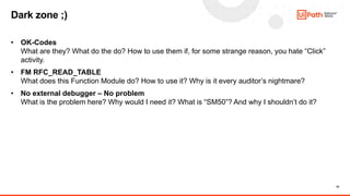 24
• OK-Codes
What are they? What do the do? How to use them if, for some strange reason, you hate “Click”
activity.
• FM RFC_READ_TABLE
What does this Function Module do? How to use it? Why is it every auditor’s nightmare?
• No external debugger – No problem
What is the problem here? Why would I need it? What is “SM50”? And why I shouldn’t do it?
Dark zone ;)
 