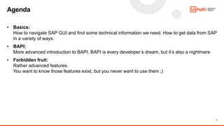 3
• Basics:
How to navigate SAP GUI and find some technical information we need. How to get data from SAP
in a variety of ways.
• BAPI:
More advanced introduction to BAPI. BAPI is every developer’s dream, but it’s also a nightmare
• Forbidden fruit:
Rather advanced features.
You want to know those features exist, but you never want to use them ;)
Agenda
 