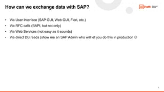 7
• Via User Interface (SAP GUI, Web GUI, Fiori, etc.)
• Via RFC calls (BAPI, but not only)
• Via Web Services (not easy as it sounds)
• Via direct DB reads (show me an SAP Admin who will let you do this in production 
How can we exchange data with SAP?
 