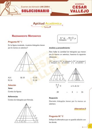 I
UN                Examen de Admisión UNI 2009-I

                     SOLUCIONARIO


                                        Aptitud Académica
                                                        Tema P



      RAZONAMIENTO MATEMÁTICO
                                                                                 N.o de = n(n + 1) ⋅ P
                                                                               triángulos    2
 Pregunta N.º 1
 En la figura mostrada, ¿cuántos triángulos tienen
 por lo menos un asterisco?                                 Análisis y procedimiento

                                                            Para hallar la cantidad de triángulos que tienen
                                                            por lo menos un asterisco, haremos la siguiente
                                                            diferencia:

                                                            ⎛ N.o total de ⎞ ⎛ N.o de triángulos ⎞ ⎛ N.o de triángulos ⎞
                                                            ⎜ triángulos ⎟ − ⎜ sin asterisco ⎟ = ⎜ con asterisco ⎟
                 *                 *                        ⎝              ⎠ ⎝                   ⎠ ⎝                   ⎠


                     *


                                                                                                     * a b *
                                                                                   2
 A) 6            B) 10                  C) 12
                                                                 1    2        3   4                  *   c
 D) 16                                  E) 18                                          1

 Solución                                                             4 ⋅5 ⋅
                                                                             2                 a, b, ab, bc
                                                                       2
 Tema
 Conteo de figuras                                                        20               –     4        =      16

 Referencias
                                                            Respuesta
 Conteo de triángulos por fórmula.
                                                            Dieciséis triángulos tienen por lo menos un
                                                            asterisco.

                                   P
                                                                                                      Alternativa D
                                       ..
                             ...

                                       .




                                            3               Pregunta N.º 2
                                                2
                                                    1       Indique la alternativa que no guarda relación con
            1    2       3    ...           n               las demás.

                                                                                                                           1
 