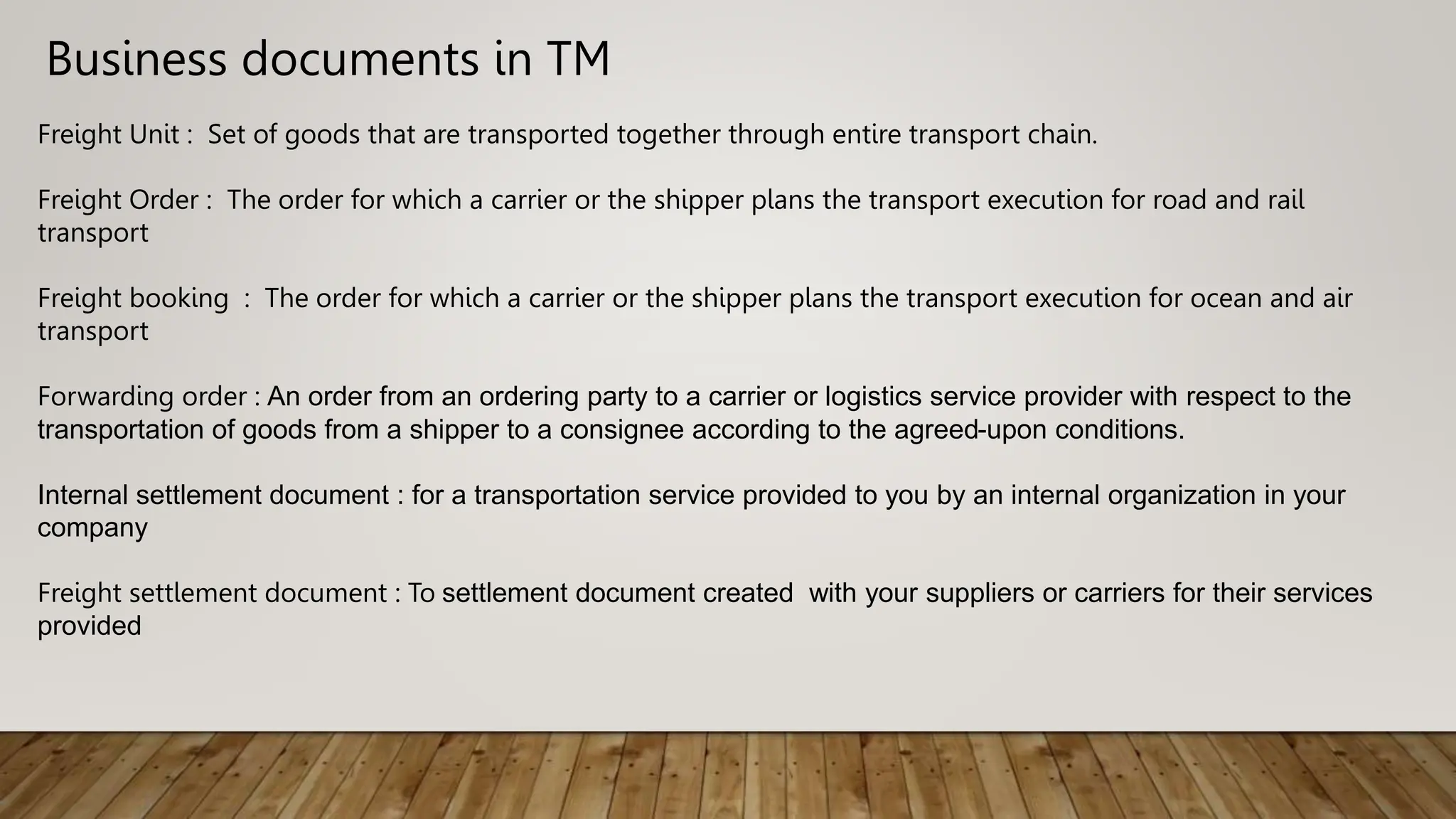 Business documents in TM
Freight Unit : Set of goods that are transported together through entire transport chain.
Freight Order : The order for which a carrier or the shipper plans the transport execution for road and rail
transport
Freight booking : The order for which a carrier or the shipper plans the transport execution for ocean and air
transport
Forwarding order : An order from an ordering party to a carrier or logistics service provider with respect to the
transportation of goods from a shipper to a consignee according to the agreed-upon conditions.
Internal settlement document : for a transportation service provided to you by an internal organization in your
company
Freight settlement document : To settlement document created with your suppliers or carriers for their services
provided
 