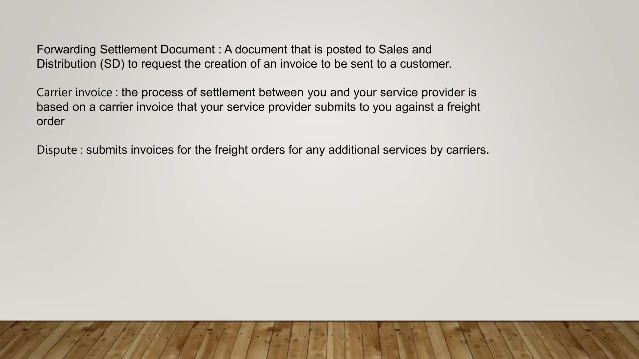 Forwarding Settlement Document : A document that is posted to Sales and
Distribution (SD) to request the creation of an invoice to be sent to a customer.
Carrier invoice : the process of settlement between you and your service provider is
based on a carrier invoice that your service provider submits to you against a freight
order
Dispute : submits invoices for the freight orders for any additional services by carriers.
 
