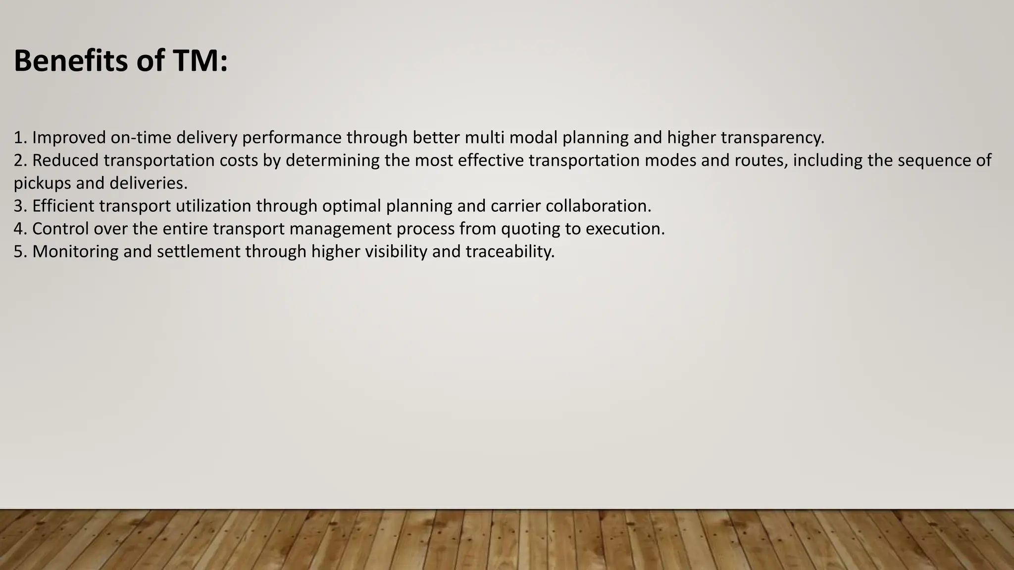 Benefits of TM:
1. Improved on-time delivery performance through better multi modal planning and higher transparency.
2. Reduced transportation costs by determining the most effective transportation modes and routes, including the sequence of
pickups and deliveries.
3. Efficient transport utilization through optimal planning and carrier collaboration.
4. Control over the entire transport management process from quoting to execution.
5. Monitoring and settlement through higher visibility and traceability.
 