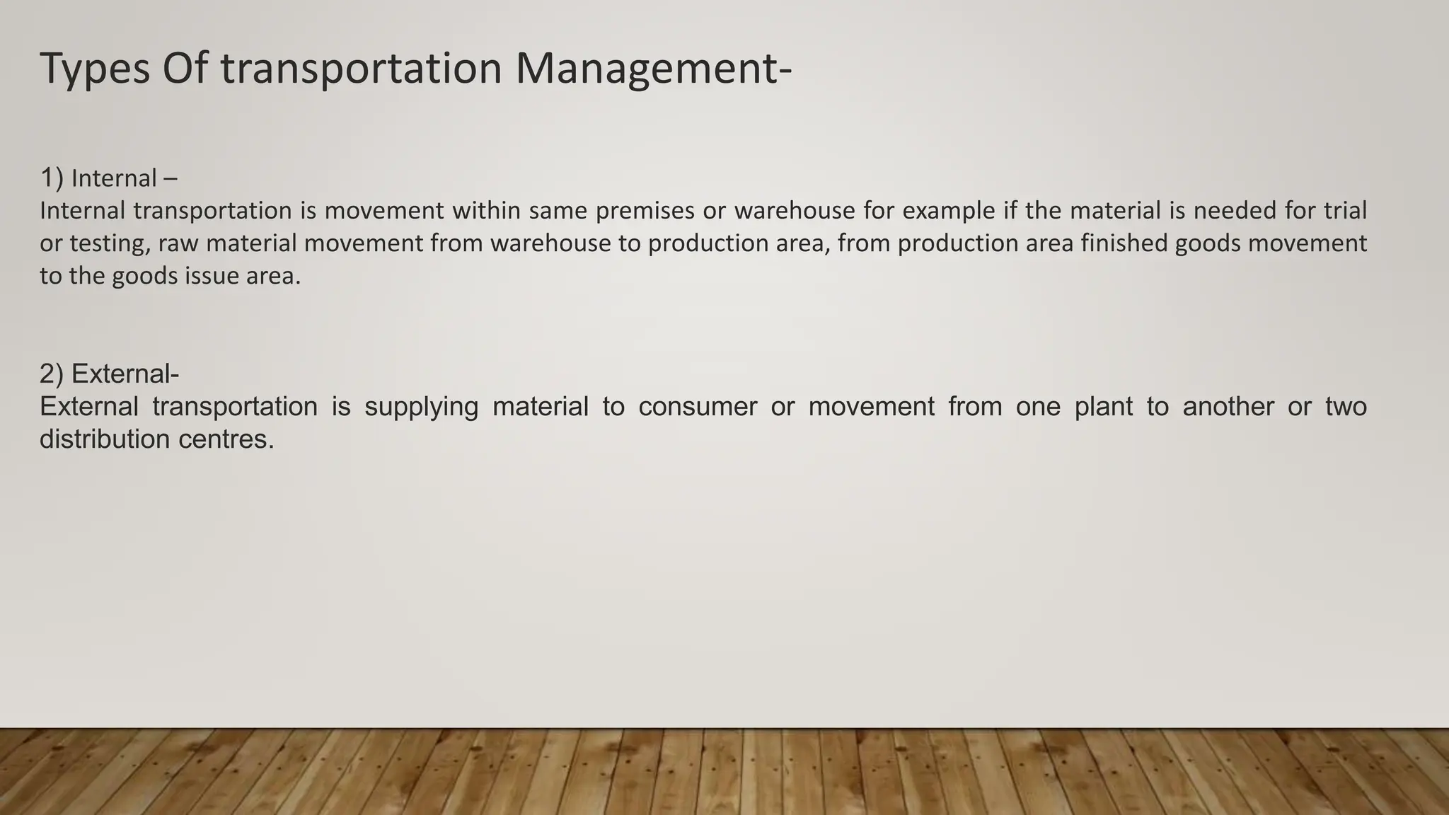 Types Of transportation Management-
1) Internal –
Internal transportation is movement within same premises or warehouse for example if the material is needed for trial
or testing, raw material movement from warehouse to production area, from production area finished goods movement
to the goods issue area.
2) External-
External transportation is supplying material to consumer or movement from one plant to another or two
distribution centres.
 