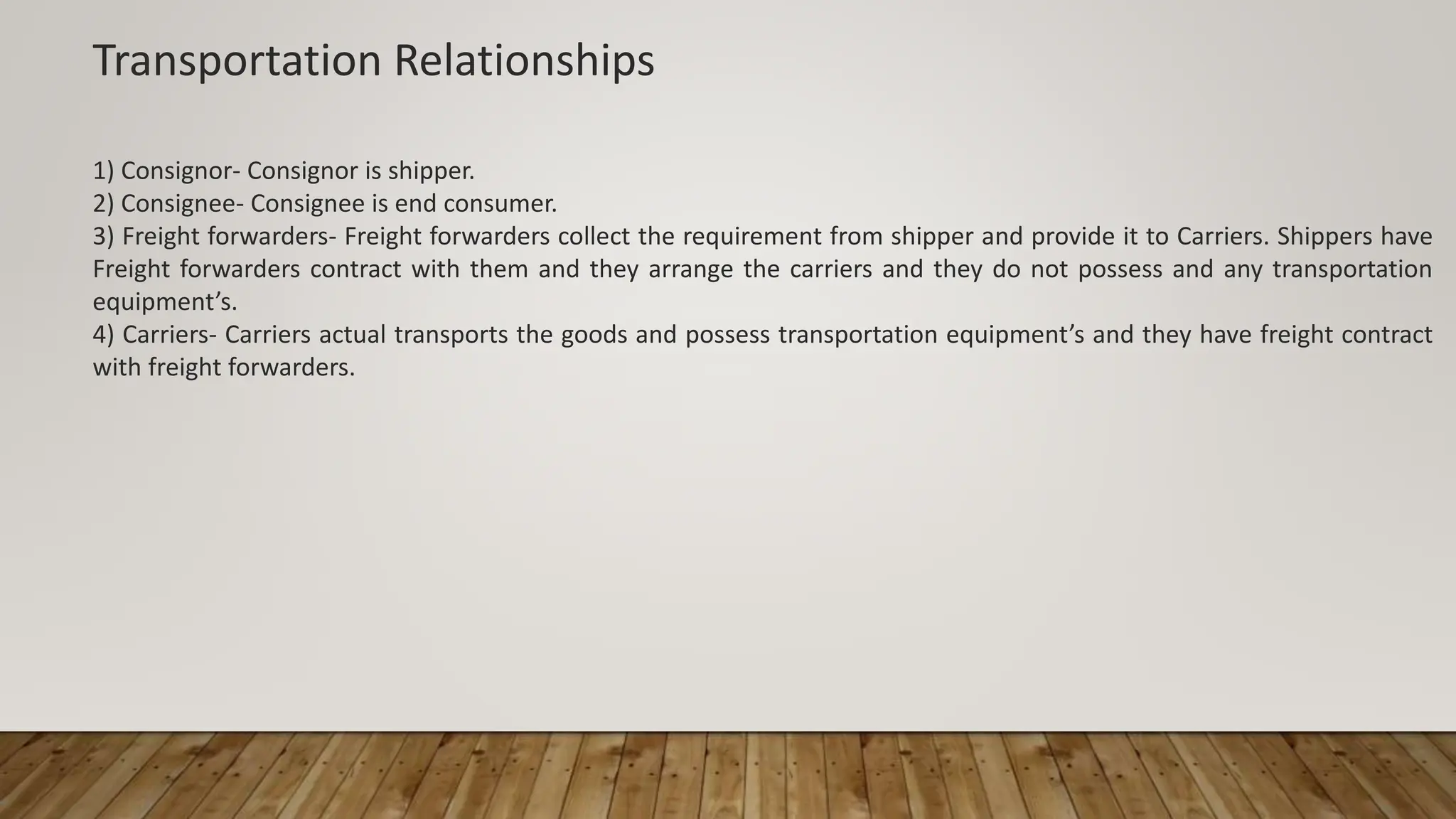 Transportation Relationships
1) Consignor- Consignor is shipper.
2) Consignee- Consignee is end consumer.
3) Freight forwarders- Freight forwarders collect the requirement from shipper and provide it to Carriers. Shippers have
Freight forwarders contract with them and they arrange the carriers and they do not possess and any transportation
equipment’s.
4) Carriers- Carriers actual transports the goods and possess transportation equipment’s and they have freight contract
with freight forwarders.
 