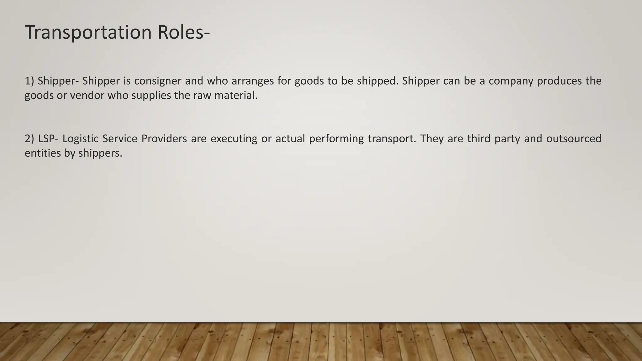 Transportation Roles-
1) Shipper- Shipper is consigner and who arranges for goods to be shipped. Shipper can be a company produces the
goods or vendor who supplies the raw material.
2) LSP- Logistic Service Providers are executing or actual performing transport. They are third party and outsourced
entities by shippers.
 