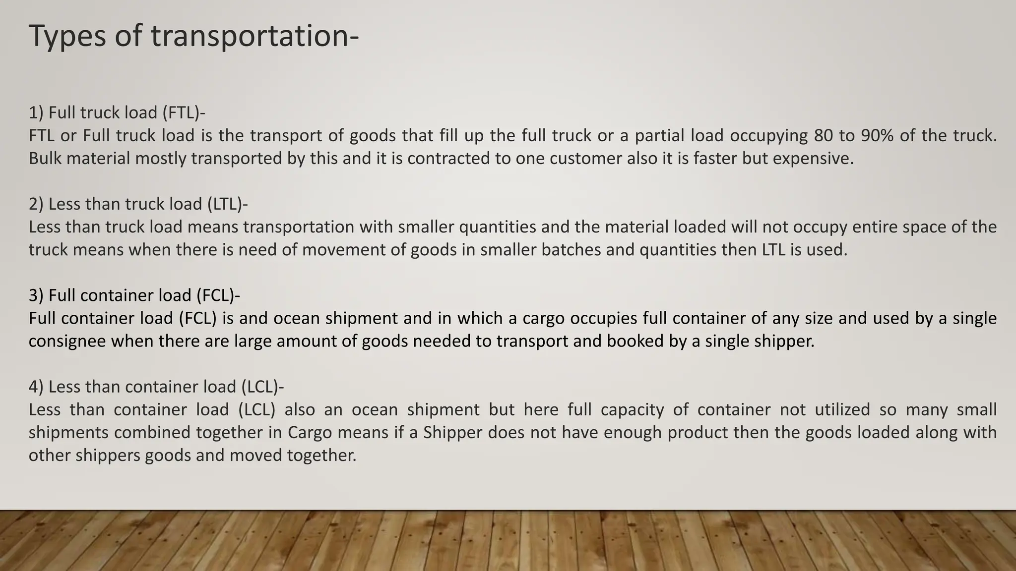 Types of transportation-
1) Full truck load (FTL)-
FTL or Full truck load is the transport of goods that fill up the full truck or a partial load occupying 80 to 90% of the truck.
Bulk material mostly transported by this and it is contracted to one customer also it is faster but expensive.
2) Less than truck load (LTL)-
Less than truck load means transportation with smaller quantities and the material loaded will not occupy entire space of the
truck means when there is need of movement of goods in smaller batches and quantities then LTL is used.
3) Full container load (FCL)-
Full container load (FCL) is and ocean shipment and in which a cargo occupies full container of any size and used by a single
consignee when there are large amount of goods needed to transport and booked by a single shipper.
4) Less than container load (LCL)-
Less than container load (LCL) also an ocean shipment but here full capacity of container not utilized so many small
shipments combined together in Cargo means if a Shipper does not have enough product then the goods loaded along with
other shippers goods and moved together.
 