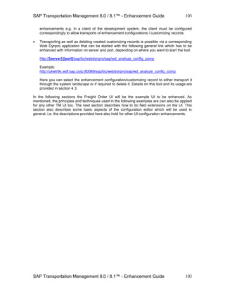 SAP Transportation Management 8.0 / 8.1™ - Enhancement Guide
SAP Transportation Management 8.0 / 8.1™ - Enhancement Guide
103
103
enhancements e.g. in a client of the development system, the client must be configured
correspondingly to allow transports of enhancement configurations / customizing records.
 Transporting as well as deleting created customizing records is possible via a corresponding
Web Dynpro application that can be started with the following general link which has to be
enhanced with information on server and port, depending on where you want to start the tool.
http://[server]:[port]/sap/bc/webdynpro/sap/wd_analyze_config_comp
Example:
http://ukwtr9x.wdf.sap.corp:80089/sap/bc/webdynpro/sap/wd_analyze_config_comp
Here you can select the enhancement configuration/customizing record to either transport it
through the system landscape or if required to delete it. Details on this tool and its usage are
provided in section 4.3.
In the following sections the Freight Order UI will be the example UI to be enhanced. As
mentioned, the principles and techniques used in the following examples are can also be applied
for any other TM UI too. The next section describes how to do field extensions on the UI. This
section also describes some basic aspects of the configuration editor which will be used in
general, i.e. the descriptions provided here also hold for other UI configuration enhancements.
 