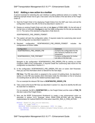 SAP Transportation Management 8.0 / 8.1™ - Enhancement Guide
SAP Transportation Management 8.0 / 8.1™ - Enhancement Guide
111
111
5.4.2 Adding a new action to a toolbar
A second example for extending the user interface is adding additional actions on a toolbar. The
following example shows how to get a new action onto the toolbar of the tab Items of the Freight
Order UI.
1) Start the Freight Order UI for displaying Freight Orders from the SAP user menu and set the
configuration mode in the URL for the UI as described in section 5.1.
2) Display an existing Freight Order and click on tab Items (a FORM UIBB). On the left side of
the tab click on link/button Configure to start the UIBB configuration for this tab (as described
in 4.1). The name of the standard configuration of tab Items is:
/SCMTMS/WDCC_FRE_ORDER_ITEMDET.
3) The system will start the configuration editor. If required create the customizing data record
for this configuration as described in section 5.1.
4) Standard configuration /SCMTMS/WDCC_FRE_ORDER_ITEMDET includes the
configurations of further UIBBs.
Configuration Comment
/SCMTMS/WDCC_FRE_ORDER_ITM Contains the configuration for the
item hierarchy realized as a tree
component.
/SCMTMS/WDCC_TOR_ITMTABXT Contains configuration for further
sub tabs on the item tab.
Navigate to the configuration /SCMTMS/WDCC_FRE_ORDER_ITM by clicking on button
Configure UIBB of this configuration. If required create the customizing data record for this
configuration as described in section 5.1.
5) In the configuration /SCMTMS/WDCC_FRE_ORDER_ITM click on button Edit Parameter.
Here you can find information which is relevant for the next steps:
FBI View: The FBI view which is assigned to the current UI building block. As described in
section 2.3, the FBI view besides other information holds the information on the UI structure
of a building block as well as the related business object node.
For our example the relevant FBI View is /SCMTMS/FRE_ORDER_ITM.
6) Take a look at the found FBI View (as described in section 5.2, step 6) to identify the BO and
its node that it is related to.
For our example, the BO is /SCMTMS/TOR (i.e. the Freight Order) and the node is ITEM_TR
(the item node of the Freight Order).
7) Now use the BOPF Enhancement Workbench to create a new enhancement action as
described in section 3.4.5. Example: Action ZENH_ITEM_ACTION with the following
implementation for method EXECUTE of the action class ZCL_ENH_A_ITEM_ACTION:
METHOD /bobf/if_frw_action~execute.
DATA: lv_temp TYPE c.
MESSAGE i008(/scmtms/ui_messages) INTO lv_temp.
CALL METHOD /scmtms/cl_common_helper=>msg_helper_add_symsg
EXPORTING
 
