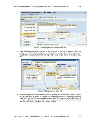 SAP Transportation Management 8.0 / 8.1™ - Enhancement Guide
SAP Transportation Management 8.0 / 8.1™ - Enhancement Guide
118
118
Picture: Maintaining toolbar element attributes.
 Click on button Configure Columns to add columns to the list. Afterwards, open the
toolbar in the element hierarchy on the left side of the configuration editor and maintain
the attributes for each toolbar element, e.g. button texts, image source for an action icon,
etc.
Picture: Adding columns to the list.
 After having selected the required columns for the new list, the attributes for each column
can be maintained as shown in the next picture. Here you can e.g. define columns to be
ready for input and the corresponding display type. The example column Execution is
based on a Boolean data type which can be represented on the UI as a checkbox. You
can select the display type from the available list box.
 