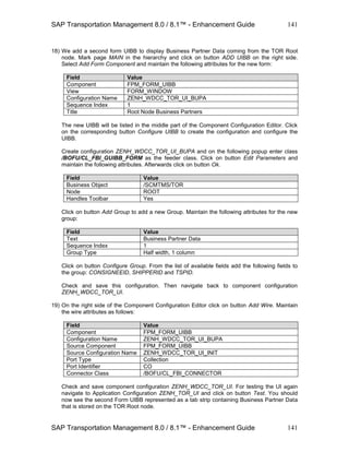 SAP Transportation Management 8.0 / 8.1™ - Enhancement Guide
SAP Transportation Management 8.0 / 8.1™ - Enhancement Guide
141
141
18) We add a second form UIBB to display Business Partner Data coming from the TOR Root
node. Mark page MAIN in the hierarchy and click on button ADD UIBB on the right side.
Select Add Form Component and maintain the following attributes for the new form:
Field Value
Component FPM_FORM_UIBB
View FORM_WINDOW
Configuration Name ZENH_WDCC_TOR_UI_BUPA
Sequence Index 1
Title Root Node Business Partners
The new UIBB will be listed in the middle part of the Component Configuration Editor. Click
on the corresponding button Configure UIBB to create the configuration and configure the
UIBB.
Create configuration ZENH_WDCC_TOR_UI_BUPA and on the following popup enter class
/BOFU/CL_FBI_GUIBB_FORM as the feeder class. Click on button Edit Parameters and
maintain the following attributes. Afterwards click on button Ok.
Field Value
Business Object /SCMTMS/TOR
Node ROOT
Handles Toolbar Yes
Click on button Add Group to add a new Group. Maintain the following attributes for the new
group:
Field Value
Text Business Partner Data
Sequence Index 1
Group Type Half width, 1 column
Click on button Configure Group. From the list of available fields add the following fields to
the group: CONSIGNEEID, SHIPPERID and TSPID.
Check and save this configuration. Then navigate back to component configuration
ZENH_WDCC_TOR_UI.
19) On the right side of the Component Configuration Editor click on button Add Wire. Maintain
the wire attributes as follows:
Field Value
Component FPM_FORM_UIBB
Configuration Name ZENH_WDCC_TOR_UI_BUPA
Source Component FPM_FORM_UIBB
Source Configuration Name ZENH_WDCC_TOR_UI_INIT
Port Type Collection
Port Identifier CO
Connector Class /BOFU/CL_FBI_CONNECTOR
Check and save component configuration ZENH_WDCC_TOR_UI. For testing the UI again
navigate to Application Configuration ZENH_TOR_UI and click on button Test. You should
now see the second Form UIBB represented as a tab strip containing Business Partner Data
that is stored on the TOR Root node.
 
