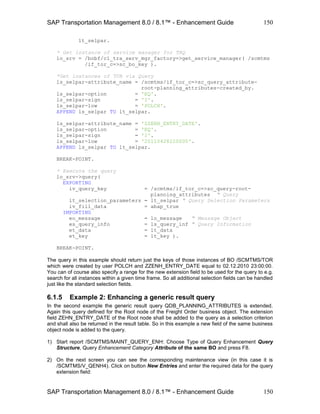 SAP Transportation Management 8.0 / 8.1™ - Enhancement Guide
SAP Transportation Management 8.0 / 8.1™ - Enhancement Guide
150
150
lt_selpar.
* Get instance of service manager for TRQ
lo_srv = /bobf/cl_tra_serv_mgr_factory=>get_service_manager( /scmtms
/if_tor_c=>sc_bo_key ).
*Get instances of TOR via Query
ls_selpar-attribute_name = /scmtms/if_tor_c=>sc_query_attribute-
root-planning_attributes-created_by.
ls_selpar-option = 'EQ'.
ls_selpar-sign = 'I'.
ls_selpar-low = 'POLCH'.
APPEND ls_selpar TO lt_selpar.
ls_selpar-attribute_name = 'ZZENH_ENTRY_DATE'.
ls_selpar-option = 'EQ'.
ls_selpar-sign = 'I'.
ls_selpar-low = '20110428220000'.
APPEND ls_selpar TO lt_selpar.
BREAK-POINT.
* Execute the query
lo_srv->query(
EXPORTING
iv_query_key = /scmtms/if_tor_c=>sc_query-root-
planning_attributes " Query
it_selection_parameters = lt_selpar " Query Selection Parameters
iv_fill_data = abap_true
IMPORTING
eo_message = lo_message " Message Object
es_query_info = ls_query_inf " Query Information
et_data = lt_data
et_key = lt_key ).
BREAK-POINT.
The query in this example should return just the keys of those instances of BO /SCMTMS/TOR
which were created by user POLCH and ZZENH_ENTRY_DATE equal to 02.12.2010 23:00:00.
You can of course also specify a range for the new extension field to be used for the query to e.g.
search for all instances within a given time frame. So all additional selection fields can be handled
just like the standard selection fields.
6.1.5 Example 2: Enhancing a generic result query
In the second example the generic result query QDB_PLANNING_ATTRIBUTES is extended.
Again this query defined for the Root node of the Freight Order business object. The extension
field ZEHN_ENTRY_DATE of the Root node shall be added to the query as a selection criterion
and shall also be returned in the result table. So in this example a new field of the same business
object node is added to the query.
1) Start report /SCMTMS/MAINT_QUERY_ENH: Choose Type of Query Enhancement Query
Structure, Query Enhancement Category Attribute of the same BO and press F8.
2) On the next screen you can see the corresponding maintenance view (in this case it is
/SCMTMS/V_QENH4). Click on button New Entries and enter the required data for the query
extension field:
 