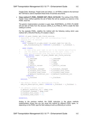 SAP Transportation Management 8.0 / 8.1™ - Enhancement Guide
SAP Transportation Management 8.0 / 8.1™ - Enhancement Guide
162
162
Freight Order, Bookings, Freight Units and others, i.e. all POWLs related to the technical
BO TOR that is used to represent these kinds of business documents.
 Class method IF_POWL_FEEDER~GET_FIELD_CATALOG: The coding of this POWL
Feeder Class method specifies the set of fields that will be available as columns in the
POWL result list.
The generic implementation provided in super class /SCMTMS/CL_UI_POW_FD_BASE
will just take all fields from the structure ZENH_S_UI_POW_R_TOR to create the field
catalog at runtime.
For the example POWL, redefine the method with the following coding which uses
method GET_FIELDCATALOG_FO created in step 5.
METHOD if_powl_feeder~get_field_catalog.
* depending on the POWL type the corresponding field
* catalog will be defined
CASE i_type.
WHEN /scmtms/if_ui_pow_const=>co_powl_type-tor-cat_fu.
get_fieldcatalog_fo( CHANGING c_fieldcat = c_fieldcat ).
WHEN OTHERS.
* in case given powl type is not to be treated specifically
* use the generic implementation of the super class, i.e.
* take all attributes from the field catalog structure
CALL METHOD super->if_powl_feeder~get_field_catalog
EXPORTING
i_username = i_username
i_applid = i_applid
i_type = i_type
i_langu = i_langu
i_selcrit_values = i_selcrit_values
IMPORTING
e_fieldcat_changed = e_fieldcat_changed
e_visible_cols_count = e_visible_cols_count
e_visible_rows_count = e_visible_rows_count
e_default_technical_col = e_default_technical_col
CHANGING
c_fieldcat = c_fieldcat.
ENDCASE.
* add default Header for descriptions fields
add_std_description_label( CHANGING c_fieldcat = c_fieldcat ).
* set default output values
e_default_technical_col = abap_true.
e_fieldcat_changed = abap_true.
e_visible_cols_count = 10.
e_visible_rows_count = 15.
ENDMETHOD.
Analog to the previous method, the CASE instruction in the above methods
implementation shows how you can reuse this method for different POWL types, i.e.
depending on the POWL type the field catalog is build up differently at runtime.
 