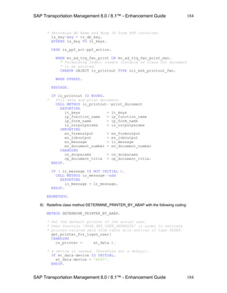SAP Transportation Management 8.0 / 8.1™ - Enhancement Guide
SAP Transportation Management 8.0 / 8.1™ - Enhancement Guide
184
184
* Determine BO Name and Node ID from PPF container
ls_key-key = lv_db_key.
APPEND ls_key TO lt_keys.
CASE is_ppf_act-ppf_action.
WHEN mv_ad_trq_fwo_print OR mv_ad_trq_fwo_print_man.
" Forwarding Order: create instance of class for document
" to be printed.
CREATE OBJECT lo_printout TYPE zcl_enh_printout_fwo.
WHEN OTHERS.
ENDCASE.
IF lo_printout IS BOUND.
* Fill data and print document.
CALL METHOD lo_printout->print_document
EXPORTING
it_keys = lt_keys
ip_function_name = ip_function_name
ip_form_name = ip_form_name
is_outputparams = is_outputparams
IMPORTING
es_formoutput = es_formoutput
es_joboutput = es_joboutput
eo_message = lr_message
ev_document_number = ev_document_number
CHANGING
cs_docparams = cs_docparams
cp_document_title = cp_document_title.
ENDIF.
IF ( lr_message IS NOT INITIAL ).
CALL METHOD io_message->add
EXPORTING
io_message = lr_message.
ENDIF.
ENDMETHOD.
8) Redefine class method DETERMINE_PRINTER_BY_ABAP with the following coding:
METHOD DETERMINE_PRINTER_BY_ABAP.
* Get the default printer of the actual user.
* Uses function 'SUSR_GET_USER_DEFAULTS' in order to retrieve
* printer-related data from table with entries of type USDEF.
get_printer_for_logon_user(
CHANGING
cs_printer = et_data ).
* A device is needed. Therefore set a default.
IF et_data-device IS INITIAL.
et_data-device = 'A000'.
ENDIF.
 