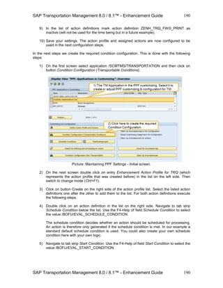 SAP Transportation Management 8.0 / 8.1™ - Enhancement Guide
SAP Transportation Management 8.0 / 8.1™ - Enhancement Guide
190
190
9) In the list of action definitions mark action definition ZENH_TRQ_FWO_PRINT as
inactive (will not be used for the time being but in a future example).
10) Save your settings. The action profile and assigned actions are now configured to be
used in the next configuration steps.
In the next steps we create the required condition configuration. This is done with the following
steps:
1) On the first screen select application /SCMTMS/TRANSPORTATION and then click on
button Condition Configuration (Transportable Conditions).
Picture: Maintaining PPF Settings - Initial screen.
2) On the next screen double click on entry Enhancement Action Profile for TRQ (which
represents the action profile that was created before) in the list on the left side. Then
switch to change mode (Ctrt+F1).
3) Click on button Create on the right side of the action profile list. Select the listed action
definitions one after the other to add them to the list. For both action definitions execute
the following steps.
4) Double click on an action definition in the list on the right side. Navigate to tab strip
Schedule Condition below the list. Use the F4-Help of field Schedule Condition to select
the value /BOFU/EVAL_SCHEDULE_CONDITION.
The schedule condition decides whether an action should be scheduled for processing.
An action is therefore only generated if the schedule condition is met. In our example a
standard default schedule condition is used. You could also create your own schedule
condition here with your own logic.
5) Navigate to tab strip Start Condition. Use the F4-Help of field Start Condition to select the
value /BOFU/EVAL_START_CONDITION.
 