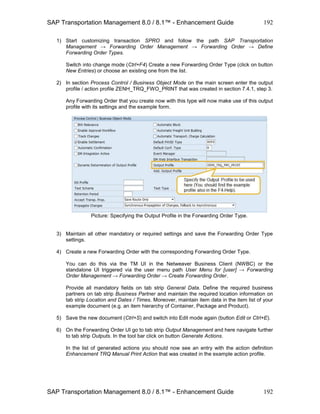 SAP Transportation Management 8.0 / 8.1™ - Enhancement Guide
SAP Transportation Management 8.0 / 8.1™ - Enhancement Guide
192
192
1) Start customizing transaction SPRO and follow the path SAP Transportation
Management → Forwarding Order Management → Forwarding Order → Define
Forwarding Order Types.
Switch into change mode (Ctrl+F4) Create a new Forwarding Order Type (click on button
New Entries) or choose an existing one from the list.
2) In section Process Control / Business Object Mode on the main screen enter the output
profile / action profile ZENH_TRQ_FWO_PRINT that was created in section 7.4.1, step 3.
Any Forwarding Order that you create now with this type will now make use of this output
profile with its settings and the example form.
Picture: Specifying the Output Profile in the Forwarding Order Type.
3) Maintain all other mandatory or required settings and save the Forwarding Order Type
settings.
4) Create a new Forwarding Order with the corresponding Forwarding Order Type.
You can do this via the TM UI in the Netweaver Business Client (NWBC) or the
standalone UI triggered via the user menu path User Menu for [user] → Forwarding
Order Management → Forwarding Order → Create Forwarding Order.
Provide all mandatory fields on tab strip General Data. Define the required business
partners on tab strip Business Partner and maintain the required location information on
tab strip Location and Dates / Times. Moreover, maintain item data in the item list of your
example document (e.g. an item hierarchy of Container, Package and Product).
5) Save the new document (Ctrl+S) and switch into Edit mode again (button Edit or Ctrl+E).
6) On the Forwarding Order UI go to tab strip Output Management and here navigate further
to tab strip Outputs. In the tool bar click on button Generate Actions.
In the list of generated actions you should now see an entry with the action definition
Enhancement TRQ Manual Print Action that was created in the example action profile.
 
