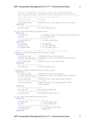 SAP Transportation Management 8.0 / 8.1™ - Enhancement Guide
SAP Transportation Management 8.0 / 8.1™ - Enhancement Guide
21
21
"Host BO DO Representation node (TRQ, node TEXTCOLLECTION)
iv_host_do_node_key = /scmtms/if_trq_c=>sc_node-textcollection
"not needed here because source node of association is the DO ROOT
"node for which we can use the TRQ constant
* iv_do_node_key = DO Node
"DO Meta Model Association Key
iv_do_assoc_key = /bobf/if_txc_c=>sc_association-root-text
IMPORTING
"DO Runtime Model Association Key
ev_assoc_key = lv_text_assoc_key ).
lo_srv_trq->retrieve_by_association(
EXPORTING
iv_node_key = /scmtms/if_trq_c=>sc_node-textcollection
it_key = lt_target_key
"DO runtime model association key
iv_association = lv_text_assoc_key
IMPORTING
eo_message = lo_message
et_key_link = lt_link_txctext
et_target_key = lt_txc_text_key ).
* Map TXC Meta model node keys into TRQ runtime node keys
/scmtms/cl_common_helper=>get_do_keys_4_rba(
EXPORTING
iv_host_bo_key = /scmtms/if_trq_c=>sc_bo_key
iv_host_do_node_key = /scmtms/if_trq_c=>sc_node-textcollection
"DO Meta Model Source Node Key
iv_do_node_key = /bobf/if_txc_c=>sc_node-text
IMPORTING
"DO Runtime Model Node Key
ev_node_key = lv_text_node_key ).
/scmtms/cl_common_helper=>get_do_keys_4_rba(
EXPORTING
iv_host_bo_key = /scmtms/if_trq_c=>sc_bo_key
iv_host_do_node_key = /scmtms/if_trq_c=>sc_node-textcollection
"DO Meta Model Target Node key
iv_do_node_key = /bobf/if_txc_c=>sc_node-text_content
"DO Meta Model Association Key
iv_do_assoc_key = /bobf/if_txc_c=>sc_association-text-
text_content
IMPORTING
"DO Runtime Model Node Key
ev_node_key = lv_content_node_key
"DO Runtime Model Association Key
ev_assoc_key = lv_content_assoc_key ).
lo_srv_trq->retrieve_by_association(
EXPORTING
"DO runtime model source node key
iv_node_key = lv_text_node_key
it_key = lt_txc_text_key
"DO runtime model association key
iv_association = lv_content_assoc_key
iv_fill_data = abap_true
IMPORTING
 