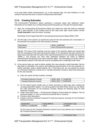 SAP Transportation Management 8.0 / 8.1™ - Enhancement Guide
SAP Transportation Management 8.0 / 8.1™ - Enhancement Guide
34
34
to be used within further enhancements, e.g. in the business logic, the User Interface or in the
context of services that send or receive corresponding information.
3.3.5 Creating Subnodes
The Enhancement Workbench allows extending a business object with additional nodes.
Subnodes can be added via a corresponding wizard that guides you through the required steps.
1) Open the corresponding Enhancement Object and select the node that shall be extended
with a new subnode. In the context menu of the node (click right mouse button) choose
Create Subnode to start the wizard. Example:
Root Node of the Freight Order BO in the example Enhancement Object ZENH_TOR.
2) The first step in the wizard is to specify the name for the new subnode and a description on
the semantic and purpose of the new subnode. Example:
Node Name ZENH_SUBNODE
Description Demo Enhancement Subnode
Remark: The name of the subnode must be unique in the business object and should start
with the namespace of the used enhancement object. If no namespace has been entered, the
node name must start with the prefix of the used enhancement (in our example this would be
“ZENH_”). This ensures you have clear separation between the nodes of different
enhancements that belong to the same business object. The namespace (or prefix) value is
automatically inserted in this field and must be completed with a meaningful node name.
3) In the second step you need to define whether this new subnode is itself extensible. Set the
flag Node is extensible if you want to add additional enhancements to the new subnode (i.e.
further subnodes, actions, determinations, etc.). If the flag is set, you can specify the names
of a Persistent Extension Include and a Transient Extension Include to allow field extensions
for the new subnode.
a) Enter the names of these includes. Example:
Persistent Extension Include ZENH_INCL_P_SUBNODE
Transient Extension Include ZENH_INCL_T_SUBNODE
b) On the wizard screen double click on these structures to right away start creating the
corresponding DDIC objects. You will be guided to the DDIC Editor where you can define
the initial information for the Extension includes. Repeat the following steps for both
Extension Includes:
c) Under menu path Extras → Enhancement Category choose either the category “Can be
enhanced (deep)” or “Can be enhanced (character-like or numeric)”.
d) Provide a short description.
e) Create a dummy component (required for technical reasons). Example for the Persistent
Extension Include:
Component Typing Method Component Type
ZZENH_P_SUBNODE Types DUMMY
Do the same for the Transient Extension Include (if you have defined one). Example for
the Transient Extension Include:
Component Typing Method Component Type
 