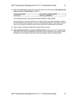SAP Transportation Management 8.0 / 8.1™ - Enhancement Guide
SAP Transportation Management 8.0 / 8.1™ - Enhancement Guide
49
49
4) Define the implementing class and a query data type for the new Query (only required and
done in case of a Custom Query). Example:
Implementing Class ZCL_ENH_Q_DEMO_QUERY
Data Type ZENH_S_SUBNODE1
The implementing class must implement interface /BOBF/IF_FRW_QUERY.
In the example, we used the structure of the node that the query gets assigned to which is
the fixed standard query structure in case of a Node Attribute Query. If you create a Custom
Query, you can place an arbitrary structure that contains the required search parameters.
5) Click on button Complete to finalize the creation of the new query.
6) (Only required and done in case of a Custom Query) Finally you need to implement the
query logic in the query’s implementing class that you have specified in the previous steps.
Double click on the implementing class in the query details to start the implementation.
 