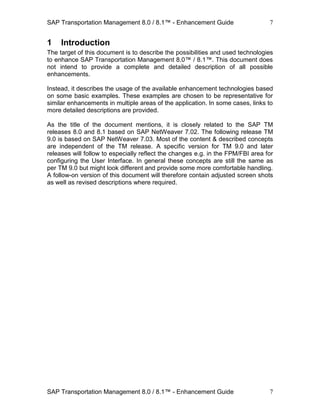 SAP Transportation Management 8.0 / 8.1™ - Enhancement Guide
SAP Transportation Management 8.0 / 8.1™ - Enhancement Guide
7
7
1 Introduction
The target of this document is to describe the possibilities and used technologies
to enhance SAP Transportation Management 8.0™ / 8.1™. This document does
not intend to provide a complete and detailed description of all possible
enhancements.
Instead, it describes the usage of the available enhancement technologies based
on some basic examples. These examples are chosen to be representative for
similar enhancements in multiple areas of the application. In some cases, links to
more detailed descriptions are provided.
As the title of the document mentions, it is closely related to the SAP TM
releases 8.0 and 8.1 based on SAP NetWeaver 7.02. The following release TM
9.0 is based on SAP NetWeaver 7.03. Most of the content & described concepts
are independent of the TM release. A specific version for TM 9.0 and later
releases will follow to especially reflect the changes e.g. in the FPM/FBI area for
configuring the User Interface. In general these concepts are still the same as
per TM 9.0 but might look different and provide some more comfortable handling.
A follow-on version of this document will therefore contain adjusted screen shots
as well as revised descriptions where required.
 
