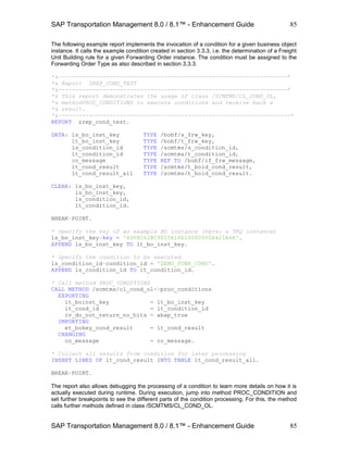 SAP Transportation Management 8.0 / 8.1™ - Enhancement Guide
SAP Transportation Management 8.0 / 8.1™ - Enhancement Guide
85
85
The following example report implements the invocation of a condition for a given business object
instance. It calls the example condition created in section 3.3.3, i.e. the determination of a Freight
Unit Building rule for a given Forwarding Order instance. The condition must be assigned to the
Forwarding Order Type as also described in section 3.3.3.
*&-------------------------------------------------------------------*
*& Report ZREP_COND_TEST
*&-------------------------------------------------------------------*
*& This report demonstrates the usage of class /SCMTMS/CL_COND_OL,
*& methodPROC_CONDITIONS to execute conditions and receive back a
*& result.
*&--------------------------------------------------------------------*
REPORT zrep_cond_test.
DATA: ls_bo_inst_key TYPE /bobf/s_frw_key,
lt_bo_inst_key TYPE /bobf/t_frw_key,
ls_condition_id TYPE /scmtms/s_condition_id,
lt_condition_id TYPE /scmtms/t_condition_id,
co_message TYPE REF TO /bobf/if_frw_message,
lt_cond_result TYPE /scmtms/t_boid_cond_result,
lt_cond_result_all TYPE /scmtms/t_boid_cond_result.
CLEAR: ls_bo_inst_key,
ls_bo_inst_key,
ls_condition_id,
lt_condition_id.
BREAK-POINT.
* Specify the key of an example BO instance (here: a TRQ instance)
ls_bo_inst_key-key = '4D08C62BC9015E16E10000000A421A6A'.
APPEND ls_bo_inst_key TO lt_bo_inst_key.
* Specify the condition to be executed
ls_condition_id-condition_id = 'DEMO_FUBR_COND'.
APPEND ls_condition_id TO lt_condition_id.
* Call method PROC_CONDITIONS
CALL METHOD /scmtms/cl_cond_ol=>proc_conditions
EXPORTING
it_boinst_key = lt_bo_inst_key
it_cond_id = lt_condition_id
iv_do_not_return_no_hits = abap_true
IMPORTING
et_bokey_cond_result = lt_cond_result
CHANGING
co_message = co_message.
* Collect all results from condition for later processing
INSERT LINES OF lt_cond_result INTO TABLE lt_cond_result_all.
BREAK-POINT.
The report also allows debugging the processing of a condition to learn more details on how it is
actually executed during runtime. During execution, jump into method PROC_CONDITION and
set further breakpoints to see the different parts of the condition processing. For this, the method
calls further methods defined in class /SCMTMS/CL_COND_OL.
 