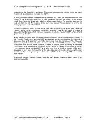 SAP Transportation Management 8.0 / 8.1™ - Enhancement Guide
SAP Transportation Management 8.0 / 8.1™ - Enhancement Guide
96
96
implementing the dependency semantics. The primary use cases for the wire model are object
models with generic access interfaces like BOPF.
A wire controls the runtime interdependencies between two UIBBs, i.e. they determine the data
content of the target UIBB depending on user interaction changing the “outport” of the source
UIBB. Outports can be of type lead selection, selection or collection. For example, changing the
lead selection in a list of Forwarding Order Items may change the data content of another list
displaying the associated Item Details.
Application areas or object models define their own namespaces for which their connector
classes, feeder model classes can be reused. Moreover, they typically need to provide a
transaction handler class which manages transaction events like “save”, “modify” or “check” and
global message handling.
Wires are defined on the level of the Floorplan Configuration. For each model UIBB contained in
the Floorplan Configuration, a source UIBB with specified outport can be defined. Furthermore, a
connector class and, potentially, connector parameters must be maintained. If the Floorplan
contains composite components (tabbed components), the model UIBBs contained in the tabbed
components can also be wired. However, in order to provide better reusability of composite
components, it is also possible to define intrinsic wiring for tabbed components. A tabbed
component can define a model UIBB as a “wire plug” (this is usually a master UIBB), which
serves as an entry point for the wiring of the tabbed component from the enveloping Floorplan
component. If a wire plug is configured for a tabbed UIBB, only the wire plug UIBB can be wired
from outside.
An example for using a wire is provided in section 5.4.3 where a new tab is added, based on an
extension sub node.
 