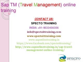 Sap TM (Travel Management) online
training
CONTACT US:
SPECTO TRAINING
INDIA +91-9533456356
info@spectoittraining.com
www.spectoittraining.com
www.saponlinetraining.in
https://www.facebook.com/spectoittraining/
http://www.saponlinetraining.in/sap-travel-
management-online-training/
 