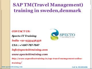 SAP TM(Travel Management)
training in sweden,denmark
CONTACT US:
Specto IT Training
India +91-9533456356
USA : +1-847-787-7647
Info@spectoittraining.com
www.spectoittraining.com
http://www.saponlinetraining.in/sap-travel-management-online-
training/
Call Us :9533456356www.spectoittraining.com
 